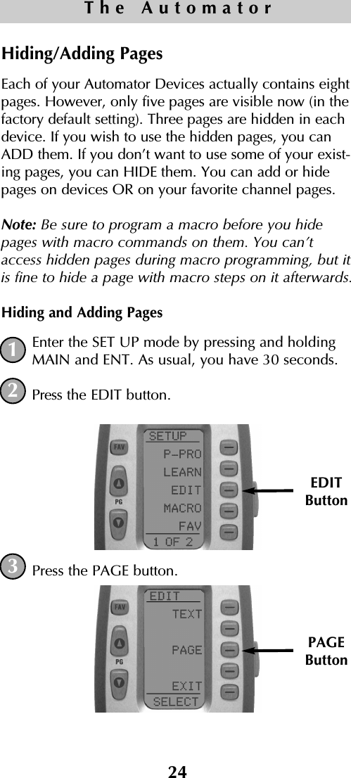 24The AutomatorHiding/Adding PagesEach of your Automator Devices actually contains eightpages. However, only five pages are visible now (in thefactory default setting). Three pages are hidden in eachdevice. If you wish to use the hidden pages, you canADD them. If you don’t want to use some of your exist-ing pages, you can HIDE them. You can add or hidepages on devices OR on your favorite channel pages. Note: Be sure to program a macro before you hidepages with macro commands on them. You can’taccess hidden pages during macro programming, but itis fine to hide a page with macro steps on it afterwards.Hiding and Adding PagesEnter the SET UP mode by pressing and holdingMAIN and ENT. As usual, you have 30 seconds.Press the EDIT button.Press the PAGE button.123EDITButtonPAGEButton