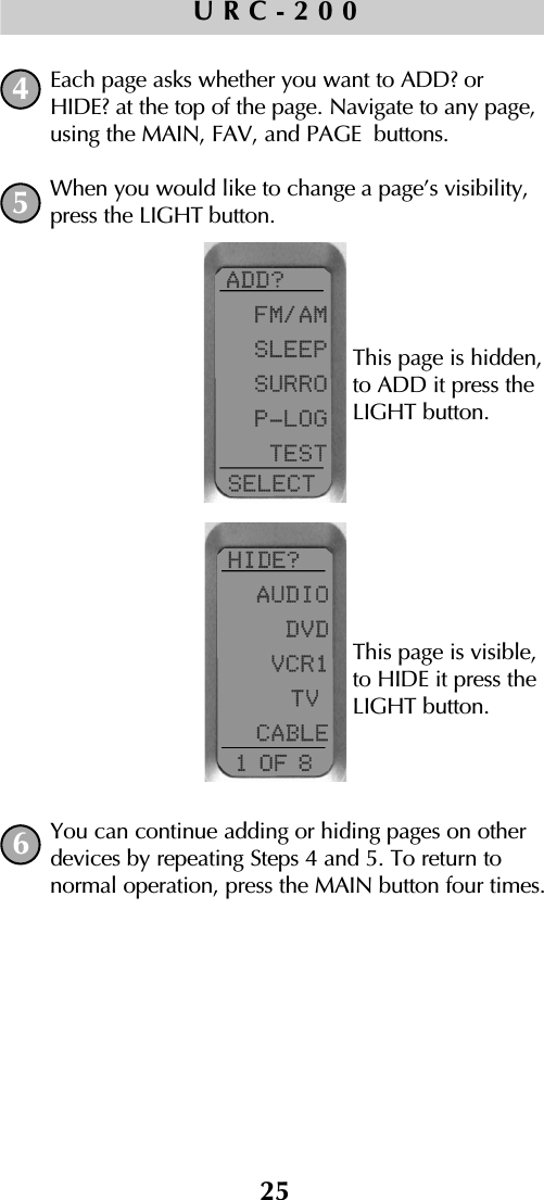 25URC-200Each page asks whether you want to ADD? orHIDE? at the top of the page. Navigate to any page,using the MAIN, FAV, and PAGE buttons.When you would like to change a page’s visibility,press the LIGHT button.You can continue adding or hiding pages on otherdevices by repeating Steps 4 and 5. To return to normal operation, press the MAIN button four times.456This page is hidden, to ADD it press theLIGHT button.This page is visible, to HIDE it press theLIGHT button.