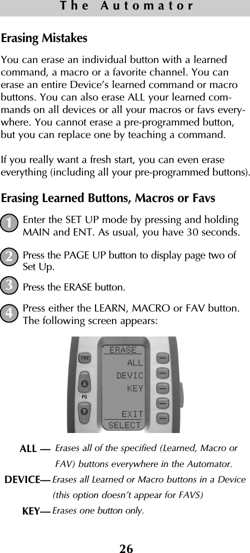 26The AutomatorErasing Mistakes You can erase an individual button with a learnedcommand, a macro or a favorite channel. You canerase an entire Device’s learned command or macrobuttons. You can also erase ALL your learned com-mands on all devices or all your macros or favs every-where. You cannot erase a pre-programmed button,but you can replace one by teaching a command.If you really want a fresh start, you can even eraseeverything (including all your pre-programmed buttons).Erasing Learned Buttons, Macros or FavsEnter the SET UP mode by pressing and holdingMAIN and ENT. As usual, you have 30 seconds.Press the PAGE UP button to display page two ofSet Up.Press the ERASE button.Press either the LEARN, MACRO or FAV button.The following screen appears:1234ALL —DEVICE—KEY— Erases all of the specified (Learned, Macro orFAV) buttons everywhere in the Automator. Erases all Learned or Macro buttons in a Device(this option doesn’t appear for FAVS)Erases one button only.
