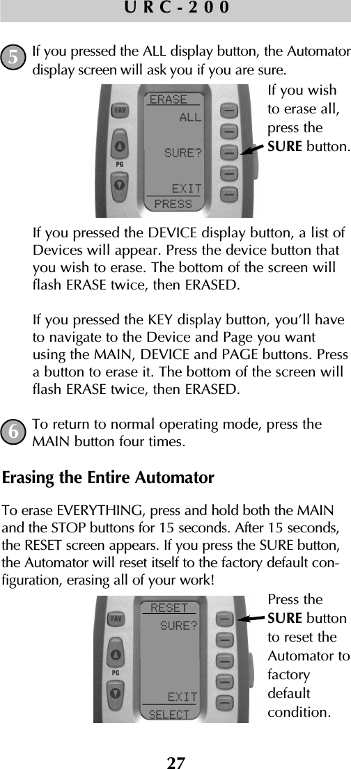 27URC-200If you pressed the ALL display button, the Automatordisplay screen will ask you if you are sure.If you pressed the DEVICE display button, a list ofDevices will appear. Press the device button thatyou wish to erase. The bottom of the screen willflash ERASE twice, then ERASED.If you pressed the KEY display button, you’ll haveto navigate to the Device and Page you wantusing the MAIN, DEVICE and PAGE buttons. Pressa button to erase it. The bottom of the screen willflash ERASE twice, then ERASED.To return to normal operating mode, press theMAIN button four times.Erasing the Entire AutomatorTo erase EVERYTHING, press and hold both the MAINand the STOP buttons for 15 seconds. After 15 seconds,the RESET screen appears. If you press the SURE button,the Automator will reset itself to the factory default con-figuration, erasing all of your work!56If you wishto erase all,press theSURE button.Press theSURE buttonto reset theAutomator tofactorydefault condition.
