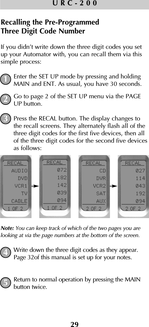 29URC-200Recalling the Pre-Programmed Three Digit Code NumberIf you didn’t write down the three digit codes you setup your Automator with, you can recall them via thissimple process:Enter the SET UP mode by pressing and holdingMAIN and ENT. As usual, you have 30 seconds.Go to page 2 of the SET UP menu via the PAGEUP button.Press the RECAL button. The display changes tothe recall screens. They alternately flash all of thethree digit codes for the first five devices, then allof the three digit codes for the second five devicesas follows:Note: You can keep track of which of the two pages you arelooking at via the page numbers at the bottom of the screen.Write down the three digit codes as they appear.Page 32of this manual is set up for your notes.Return to normal operation by pressing the MAINbutton twice.12345