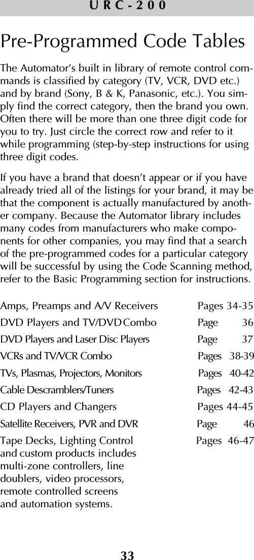 33URC-200Pre-Programmed Code TablesThe Automator’s built in library of remote control com-mands is classified by category (TV, VCR, DVD etc.)and by brand (Sony, B &amp; K, Panasonic, etc.). You sim-ply find the correct category, then the brand you own.Often there will be more than one three digit code foryou to try. Just circle the correct row and refer to itwhile programming (step-by-step instructions for usingthree digit codes. If you have a brand that doesn’t appear or if you havealready tried all of the listings for your brand, it may bethat the component is actually manufactured by anoth-er company. Because the Automator library includesmany codes from manufacturers who make compo-nents for other companies, you may find that a searchof the pre-programmed codes for a particular categorywill be successful by using the Code Scanning method,refer to the Basic Programming section for instructions.Amps, Preamps and A/V Receivers    Pages 34-35DVD Players and TV/DVDCombo  Page         36DVD Players and Laser Disc Players Page         37VCRs and TV/VCR Combo  Pages   38-39TVs, Plasmas, Projectors, Monitors  Pages   40-42Cable Descramblers/Tuners Pages   42-43CD Players and Changers Pages 44-45Satellite Receivers, PVR and DVR Page          46Tape Decks, Lighting Control  Pages  46-47and custom products includes multi-zone controllers, line doublers, video processors, remote controlled screens and automation systems. 