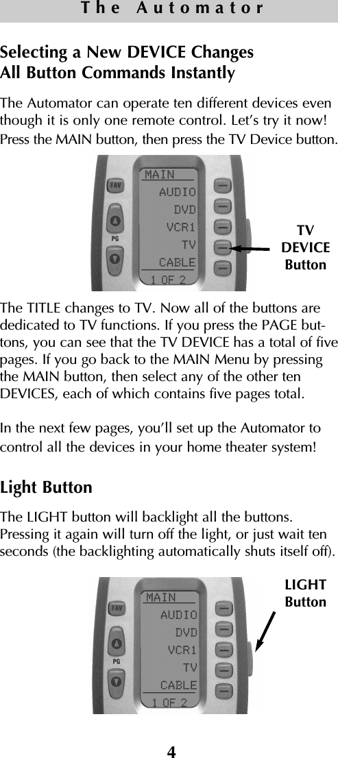 4The AutomatorSelecting a New DEVICE Changes All Button Commands InstantlyThe Automator can operate ten different devices eventhough it is only one remote control. Let’s try it now!Press the MAIN button, then press the TV Device button.The TITLE changes to TV. Now all of the buttons arededicated to TV functions. If you press the PAGE but-tons, you can see that the TV DEVICE has a total of fivepages. If you go back to the MAIN Menu by pressingthe MAIN button, then select any of the other tenDEVICES, each of which contains five pages total.In the next few pages, you’ll set up the Automator tocontrol all the devices in your home theater system!Light ButtonThe LIGHT button will backlight all the buttons.Pressing it again will turn off the light, or just wait tenseconds (the backlighting automatically shuts itself off).TVDEVICEButtonLIGHTButton