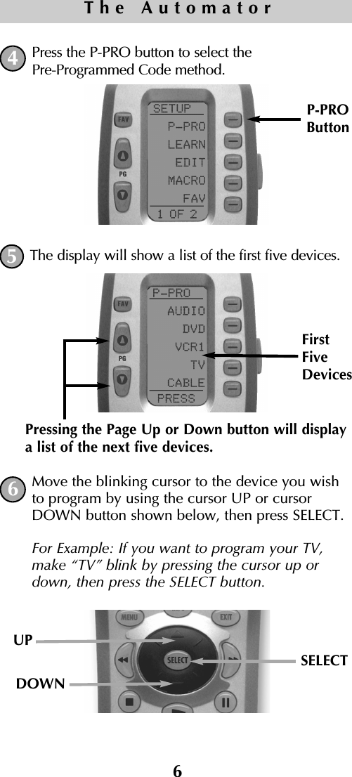 Press the P-PRO button to select thePre-Programmed Code method.The display will show a list of the first five devices.  Move the blinking cursor to the device you wishto program by using the cursor UP or cursorDOWN button shown below, then press SELECT. For Example: If you want to program your TV,make “TV” blink by pressing the cursor up ordown, then press the SELECT button.P-PROButtonPressing the Page Up or Down button will displaya list of the next five devices.FirstFiveDevices6The Automator456UPSELECTDOWN   
