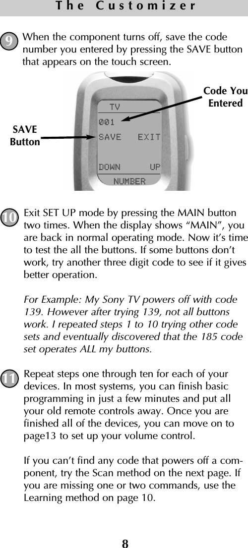 When the component turns off, save the codenumber you entered by pressing the SAVE buttonthat appears on the touch screen. Exit SET UP mode by pressing the MAIN buttontwo times. When the display shows “MAIN”, youare back in normal operating mode. Now it’s timeto test the all the buttons. If some buttons don’twork, try another three digit code to see if it givesbetter operation.For Example: My Sony TV powers off with code139. However after trying 139, not all buttonswork. I repeated steps 1 to 10 trying other codesets and eventually discovered that the 185 codeset operates ALL my buttons.Repeat steps one through ten for each of yourdevices. In most systems, you can finish basicprogramming in just a few minutes and put allyour old remote controls away. Once you are finished all of the devices, you can move on topage13 to set up your volume control.If you can’t find any code that powers off a com-ponent, try the Scan method on the next page. Ifyou are missing one or two commands, use theLearning method on page 10. SAVEButtonCode YouEntered8The Customizer10119