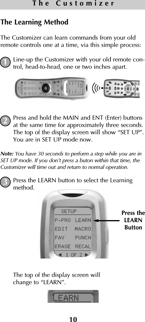 10The CustomizerThe Learning MethodThe Customizer can learn commands from your oldremote controls one at a time, via this simple process: Line-up the Customizer with your old remote con-trol, head-to-head, one or two inches apart.Press and hold the MAIN and ENT (Enter) buttonsat the same time for approximately three seconds.The top of the display screen will show “SET UP”.You are in SET UP mode now.Note: You have 30 seconds to perform a step while you are inSET UP mode. If you don’t press a buton within that time, theCustomizer will time out and return to normal operation.Press the LEARN button to select the Learningmethod. The top of the display screen will change to “LEARN”.Press theLEARNButton123