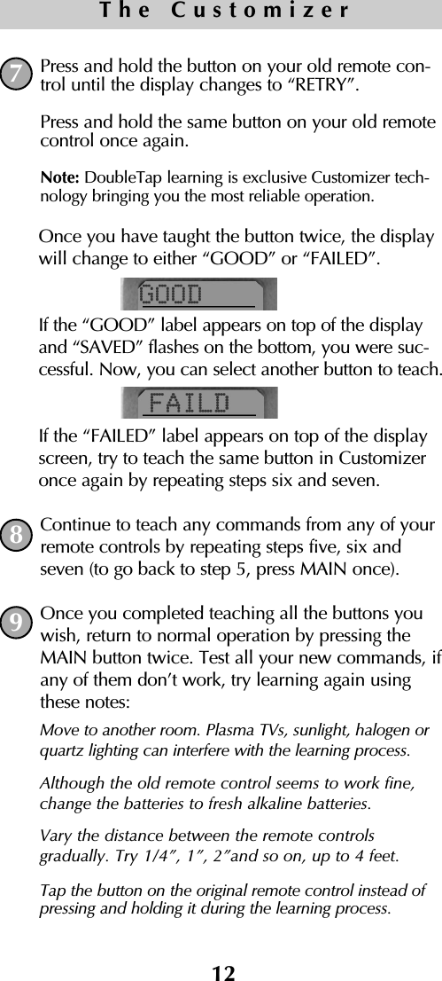 12The CustomizerPress and hold the button on your old remote con-trol until the display changes to “RETRY”.Press and hold the same button on your old remotecontrol once again.Note: DoubleTap learning is exclusive Customizer tech-nology bringing you the most reliable operation.Once you have taught the button twice, the displaywill change to either “GOOD” or “FAILED”.If the “GOOD” label appears on top of the displayand “SAVED” flashes on the bottom, you were suc-cessful. Now, you can select another button to teach.If the “FAILED” label appears on top of the displayscreen, try to teach the same button in Customizeronce again by repeating steps six and seven. Continue to teach any commands from any of yourremote controls by repeating steps five, six andseven (to go back to step 5, press MAIN once).Once you completed teaching all the buttons youwish, return to normal operation by pressing theMAIN button twice. Test all your new commands, ifany of them don’t work, try learning again usingthese notes:789Move to another room. Plasma TVs, sunlight, halogen orquartz lighting can interfere with the learning process.Although the old remote control seems to work fine,change the batteries to fresh alkaline batteries.Vary the distance between the remote controls gradually. Try 1/4”, 1”, 2”and so on, up to 4 feet.Tap the button on the original remote control instead ofpressing and holding it during the learning process.