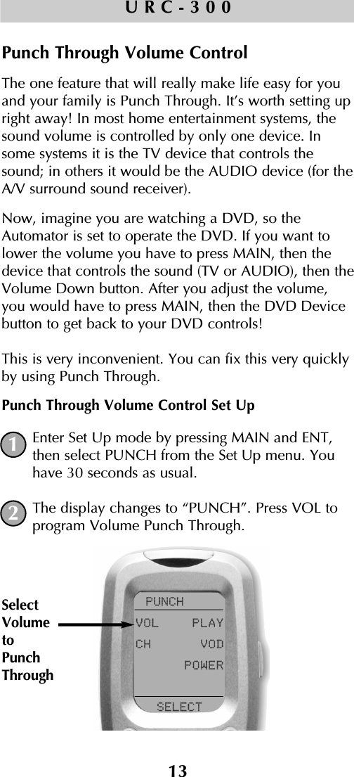 13URC-300Punch Through Volume ControlThe one feature that will really make life easy for youand your family is Punch Through. It’s worth setting upright away! In most home entertainment systems, thesound volume is controlled by only one device. Insome systems it is the TV device that controls thesound; in others it would be the AUDIO device (for theA/V surround sound receiver). Now, imagine you are watching a DVD, so theAutomator is set to operate the DVD. If you want tolower the volume you have to press MAIN, then thedevice that controls the sound (TV or AUDIO), then theVolume Down button. After you adjust the volume,you would have to press MAIN, then the DVD Devicebutton to get back to your DVD controls! This is very inconvenient. You can fix this very quicklyby using Punch Through.Punch Through Volume Control Set UpEnter Set Up mode by pressing MAIN and ENT,then select PUNCH from the Set Up menu. Youhave 30 seconds as usual.The display changes to “PUNCH”. Press VOL toprogram Volume Punch Through.1SelectVolumetoPunchThrough2