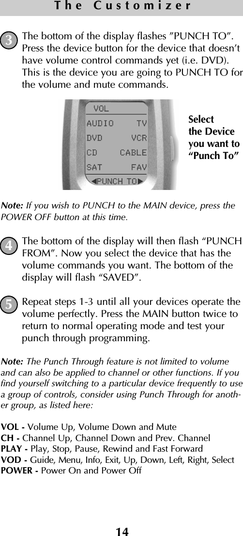 14The CustomizerThe bottom of the display flashes ”PUNCH TO”.Press the device button for the device that doesn’thave volume control commands yet (i.e. DVD).This is the device you are going to PUNCH TO forthe volume and mute commands.Note: If you wish to PUNCH to the MAIN device, press thePOWER OFF button at this time.The bottom of the display will then flash “PUNCHFROM”. Now you select the device that has thevolume commands you want. The bottom of thedisplay will flash “SAVED”.Repeat steps 1-3 until all your devices operate thevolume perfectly. Press the MAIN button twice toreturn to normal operating mode and test yourpunch through programming.Note: The Punch Through feature is not limited to volumeand can also be applied to channel or other functions. If youfind yourself switching to a particular device frequently to usea group of controls, consider using Punch Through for anoth-er group, as listed here:VOL - Volume Up, Volume Down and MuteCH - Channel Up, Channel Down and Prev. ChannelPLAY - Play, Stop, Pause, Rewind and Fast ForwardVOD - Guide, Menu, Info, Exit, Up, Down, Left, Right, SelectPOWER - Power On and Power Off534Selectthe Deviceyou want to“Punch To”