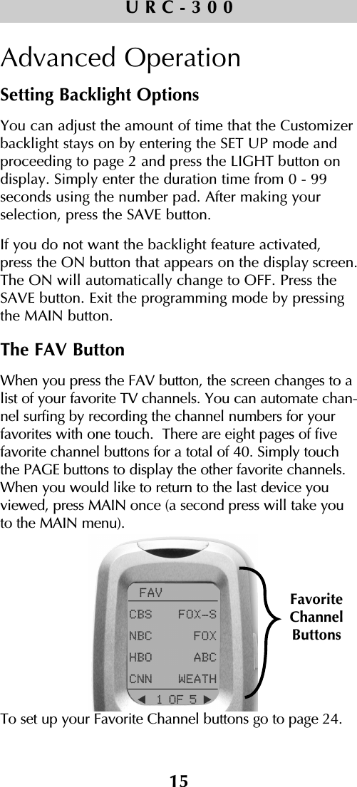 15URC-300Advanced OperationSetting Backlight OptionsYou can adjust the amount of time that the Customizerbacklight stays on by entering the SET UP mode and proceeding to page 2 and press the LIGHT button on display. Simply enter the duration time from 0 - 99 seconds using the number pad. After making your selection, press the SAVE button. If you do not want the backlight feature activated, press the ON button that appears on the display screen.The ON will automatically change to OFF. Press theSAVE button. Exit the programming mode by pressingthe MAIN button.The FAV ButtonWhen you press the FAV button, the screen changes to alist of your favorite TV channels. You can automate chan-nel surfing by recording the channel numbers for yourfavorites with one touch.  There are eight pages of fivefavorite channel buttons for a total of 40. Simply touchthe PAGE buttons to display the other favorite channels.When you would like to return to the last device youviewed, press MAIN once (a second press will take youto the MAIN menu). To set up your Favorite Channel buttons go to page 24.FavoriteChannelButtons