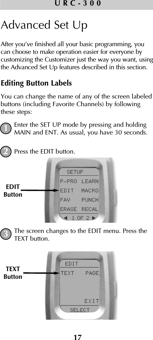 17URC-300Advanced Set UpAfter you’ve finished all your basic programming, youcan choose to make operation easier for everyone bycustomizing the Customizer just the way you want, usingthe Advanced Set Up features described in this section.Editing Button LabelsYou can change the name of any of the screen labeledbuttons (including Favorite Channels) by followingthese steps:Enter the SET UP mode by pressing and holdingMAIN and ENT. As usual, you have 30 seconds.Press the EDIT button.The screen changes to the EDIT menu. Press theTEXT button.EDITButtonTEXTButton132