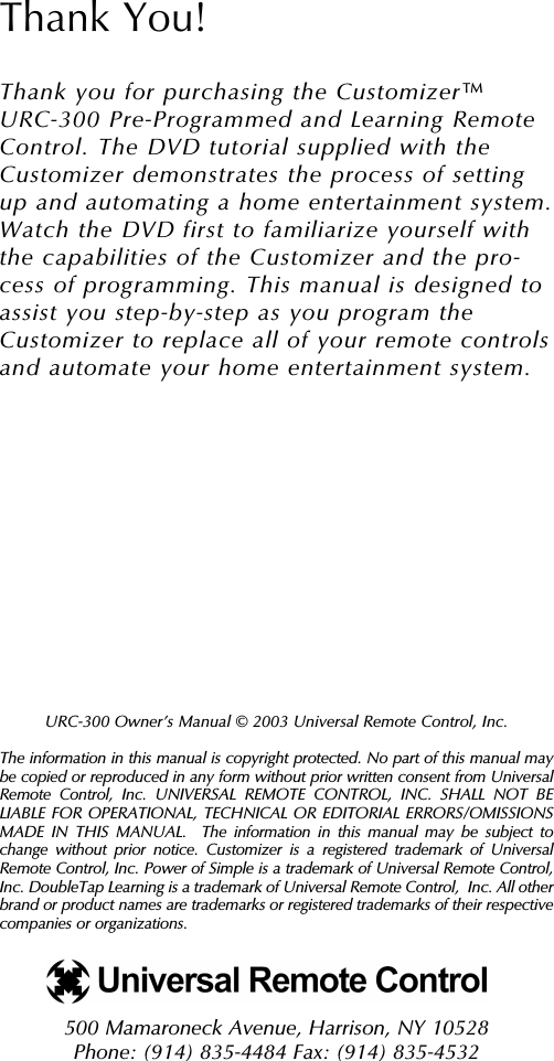 URC-300 Owner’s Manual © 2003 Universal Remote Control, Inc.The information in this manual is copyright protected. No part of this manual maybe copied or reproduced in any form without prior written consent from UniversalRemote Control, Inc. UNIVERSAL REMOTE CONTROL, INC. SHALL NOT BELIABLE FOR OPERATIONAL, TECHNICAL OR EDITORIAL ERRORS/OMISSIONSMADE IN THIS MANUAL.  The information in this manual may be subject tochange without prior notice. Customizer is a registered trademark of UniversalRemote Control, Inc. Power of Simple is a trademark of Universal Remote Control,Inc. DoubleTap Learning is a trademark of Universal Remote Control,  Inc. All otherbrand or product names are trademarks or registered trademarks of their respectivecompanies or organizations.500 Mamaroneck Avenue, Harrison, NY 10528 Phone: (914) 835-4484 Fax: (914) 835-4532 Thank You!Thank you for purchasing the Customizer URC-300 Pre-Programmed and Learning RemoteControl. The DVD tutorial supplied with theCustomizer demonstrates the process of settingup and automating a home entertainment system.Watch the DVD first to familiarize yourself withthe capabilities of the Customizer and the pro-cess of programming. This manual is designed toassist you step-by-step as you program theCustomizer to replace all of your remote controlsand automate your home entertainment system.TM