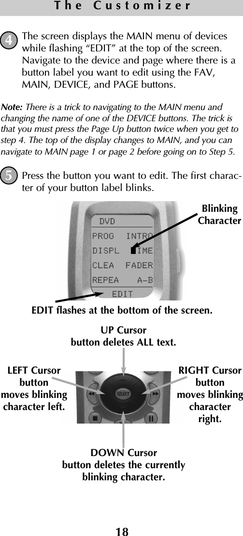 18The CustomizerThe screen displays the MAIN menu of deviceswhile flashing “EDIT” at the top of the screen.Navigate to the device and page where there is abutton label you want to edit using the FAV,MAIN, DEVICE, and PAGE buttons.Note: There is a trick to navigating to the MAIN menu andchanging the name of one of the DEVICE buttons. The trick isthat you must press the Page Up button twice when you get tostep 4. The top of the display changes to MAIN, and you cannavigate to MAIN page 1 or page 2 before going on to Step 5. Press the button you want to edit. The first charac-ter of your button label blinks.45BlinkingCharacterEDIT flashes at the bottom of the screen.DOWN Cursorbutton deletes the currentlyblinking character.UP Cursorbutton deletes ALL text.LEFT Cursor button moves blinkingcharacter left.RIGHT Cursor button moves blinkingcharacterright.