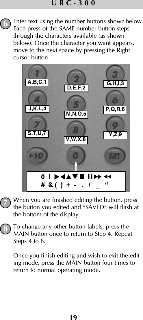 19URC-300Enter text using the number buttons shown below.Each press of the SAME number button stepsthrough the characters available (as shownbelow). Once the character you want appears,move to the next space by pressing the Right cursor button.When you are finished editing the button, pressthe button you edited and “SAVED” will flash atthe bottom of the display.To change any other button labels, press theMAIN button once to return to Step 4. RepeatSteps 4 to 8. Once you finish editing and wish to exit the edit-ing mode, press the MAIN button four times toreturn to normal operating mode.678A,B,C,1D,E,F,2 G,H,I,3J,K,L,4M,N,O,5 P,Q,R,6S,T,U,7V,W,X,8 Y,Z,9