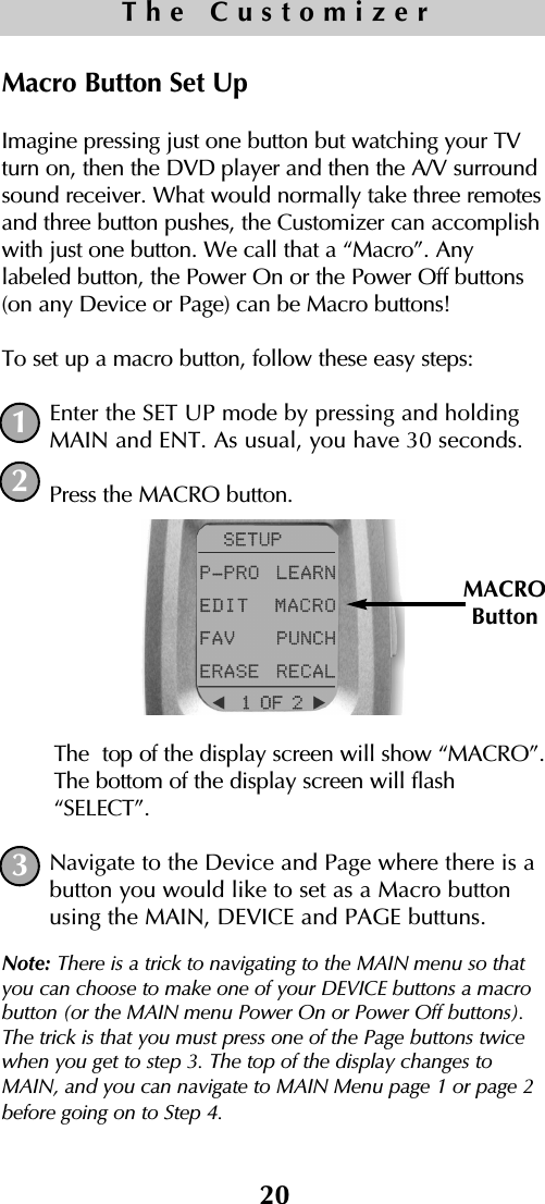 Macro Button Set UpImagine pressing just one button but watching your TVturn on, then the DVD player and then the A/V surroundsound receiver. What would normally take three remotesand three button pushes, the Customizer can accomplishwith just one button. We call that a “Macro”. Anylabeled button, the Power On or the Power Off buttons(on any Device or Page) can be Macro buttons! To set up a macro button, follow these easy steps:Enter the SET UP mode by pressing and holdingMAIN and ENT. As usual, you have 30 seconds.Press the MACRO button. The  top of the display screen will show “MACRO”.The bottom of the display screen will flash“SELECT”. Navigate to the Device and Page where there is abutton you would like to set as a Macro buttonusing the MAIN, DEVICE and PAGE buttuns. Note: There is a trick to navigating to the MAIN menu so thatyou can choose to make one of your DEVICE buttons a macrobutton (or the MAIN menu Power On or Power Off buttons).The trick is that you must press one of the Page buttons twicewhen you get to step 3. The top of the display changes toMAIN, and you can navigate to MAIN Menu page 1 or page 2before going on to Step 4. 20The Customizer12MACROButton3