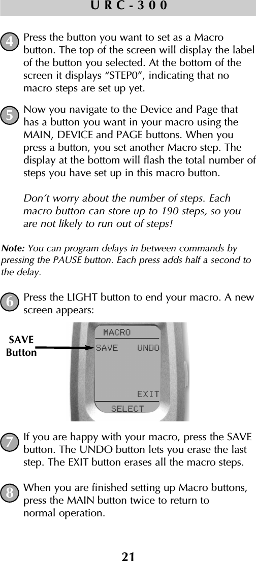21URC-300Press the button you want to set as a Macro button. The top of the screen will display the labelof the button you selected. At the bottom of thescreen it displays “STEP0”, indicating that nomacro steps are set up yet. Now you navigate to the Device and Page thathas a button you want in your macro using theMAIN, DEVICE and PAGE buttons. When youpress a button, you set another Macro step. Thedisplay at the bottom will flash the total number ofsteps you have set up in this macro button.Don’t worry about the number of steps. Eachmacro button can store up to 190 steps, so youare not likely to run out of steps!Note: You can program delays in between commands bypressing the PAUSE button. Each press adds half a second tothe delay.Press the LIGHT button to end your macro. A newscreen appears:If you are happy with your macro, press the SAVEbutton. The UNDO button lets you erase the laststep. The EXIT button erases all the macro steps.When you are finished setting up Macro buttons,press the MAIN button twice to return to normal operation.45678SAVEButton