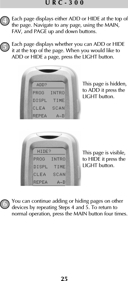 25URC-300Each page displays either ADD or HIDE at the top ofthe page. Navigate to any page, using the MAIN,FAV, and PAGE up and down buttons.Each page displays whether you can ADD or HIDEit at the top of the page. When you would like toADD or HIDE a page, press the LIGHT button.You can continue adding or hiding pages on otherdevices by repeating Steps 4 and 5. To return to normal operation, press the MAIN button four times.456This page is hidden, to ADD it press theLIGHT button.This page is visible, to HIDE it press theLIGHT button.