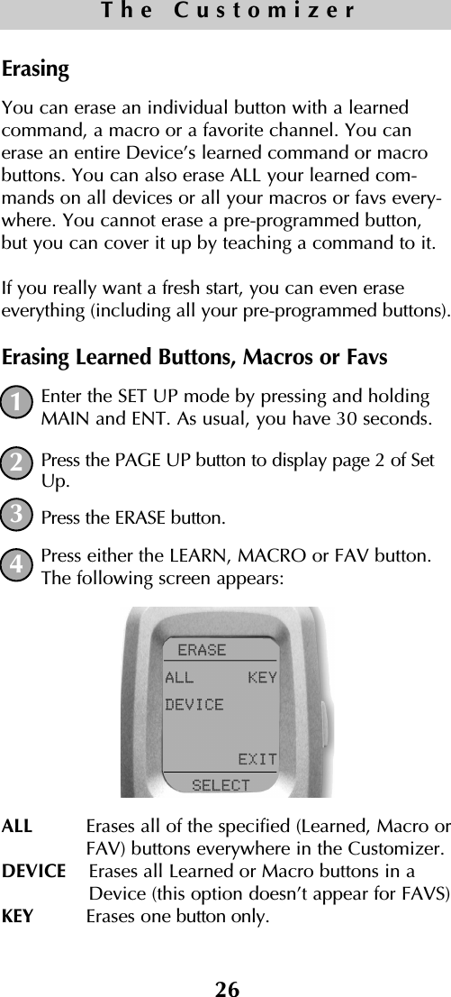 26The CustomizerErasingYou can erase an individual button with a learnedcommand, a macro or a favorite channel. You canerase an entire Device’s learned command or macrobuttons. You can also erase ALL your learned com-mands on all devices or all your macros or favs every-where. You cannot erase a pre-programmed button,but you can cover it up by teaching a command to it.If you really want a fresh start, you can even eraseeverything (including all your pre-programmed buttons).Erasing Learned Buttons, Macros or FavsEnter the SET UP mode by pressing and holdingMAIN and ENT. As usual, you have 30 seconds.Press the PAGE UP button to display page 2 of SetUp.Press the ERASE button.Press either the LEARN, MACRO or FAV button.The following screen appears:ALL  Erases all of the specified (Learned, Macro orFAV) buttons everywhere in the Customizer. DEVICE  Erases all Learned or Macro buttons in aDevice (this option doesn’t appear for FAVS)KEY  Erases one button only.1234