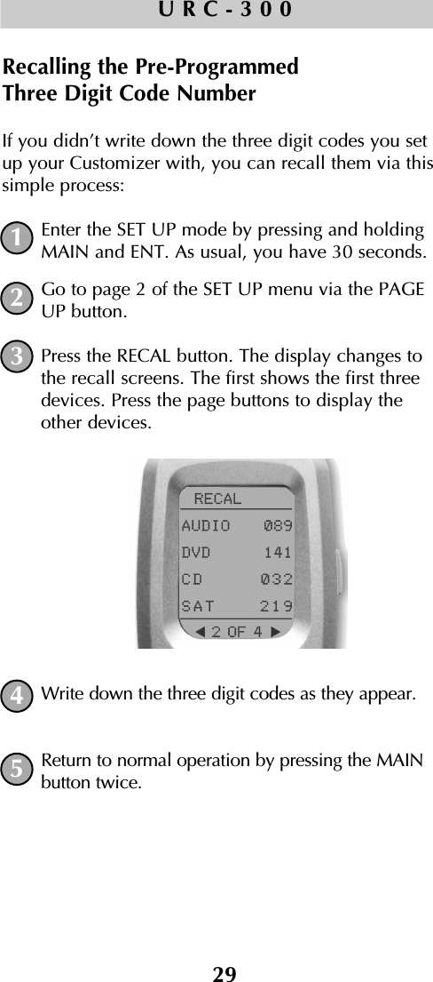 29URC-300Recalling the Pre-Programmed Three Digit Code NumberIf you didn’t write down the three digit codes you setup your Customizer with, you can recall them via thissimple process:Enter the SET UP mode by pressing and holdingMAIN and ENT. As usual, you have 30 seconds.Go to page 2 of the SET UP menu via the PAGEUP button.Press the RECAL button. The display changes tothe recall screens. The first shows the first threedevices. Press the page buttons to display theother devices.Write down the three digit codes as they appear.Return to normal operation by pressing the MAINbutton twice.12345