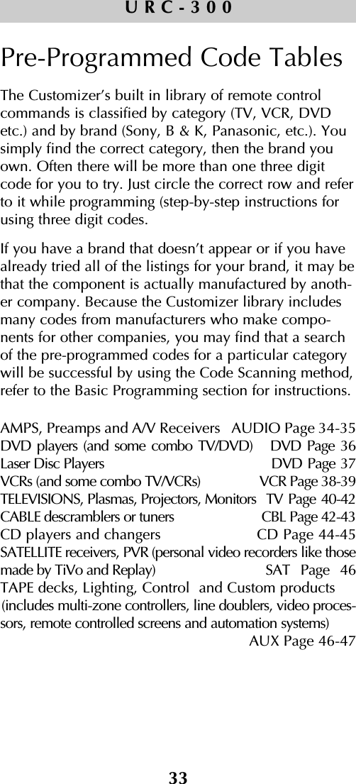 33URC-300Pre-Programmed Code TablesThe Customizer’s built in library of remote controlcommands is classified by category (TV, VCR, DVDetc.) and by brand (Sony, B &amp; K, Panasonic, etc.). Yousimply find the correct category, then the brand youown. Often there will be more than one three digitcode for you to try. Just circle the correct row and referto it while programming (step-by-step instructions forusing three digit codes. If you have a brand that doesn’t appear or if you havealready tried all of the listings for your brand, it may bethat the component is actually manufactured by anoth-er company. Because the Customizer library includesmany codes from manufacturers who make compo-nents for other companies, you may find that a searchof the pre-programmed codes for a particular categorywill be successful by using the Code Scanning method,refer to the Basic Programming section for instructions.AMPS, Preamps and A/V Receivers   AUDIO Page 34-35DVD players (and some combo TV/DVD)   DVD Page 36Laser Disc Players DVD Page 37VCRs (and some combo TV/VCRs) VCR Page 38-39TELEVISIONS, Plasmas, Projectors, Monitors  TV Page 40-42CABLE descramblers or tuners CBL Page 42-43CD players and changers CD Page 44-45SATELLITE receivers, PVR (personal video recorders like thosemade by TiVo and Replay) SAT Page 46TAPE decks, Lighting, Control  and Custom products(includes multi-zone controllers, line doublers, video proces-sors, remote controlled screens and automation systems) AUX Page 46-47  