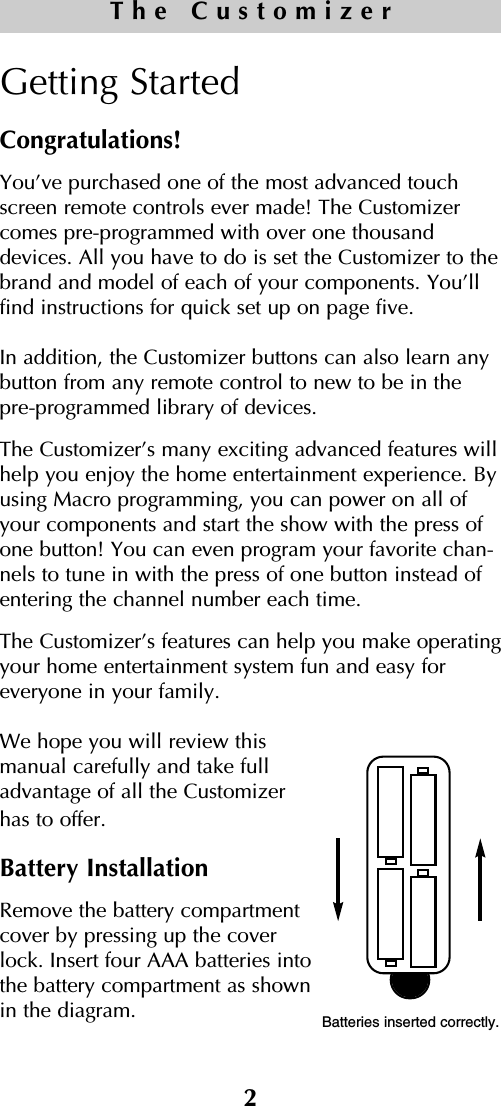 Getting StartedCongratulations!You’ve purchased one of the most advanced touchscreen remote controls ever made! The Customizercomes pre-programmed with over one thousanddevices. All you have to do is set the Customizer to thebrand and model of each of your components. You’llfind instructions for quick set up on page five.In addition, the Customizer buttons can also learn anybutton from any remote control to new to be in thepre-programmed library of devices. The Customizer’s many exciting advanced features willhelp you enjoy the home entertainment experience. Byusing Macro programming, you can power on all ofyour components and start the show with the press ofone button! You can even program your favorite chan-nels to tune in with the press of one button instead ofentering the channel number each time.The Customizer’s features can help you make operatingyour home entertainment system fun and easy foreveryone in your family. We hope you will review this manual carefully and take fulladvantage of all the Customizerhas to offer. Battery InstallationRemove the battery compartmentcover by pressing up the coverlock. Insert four AAA batteries intothe battery compartment as shownin the diagram. 2The CustomizerBatteries inserted correctly.