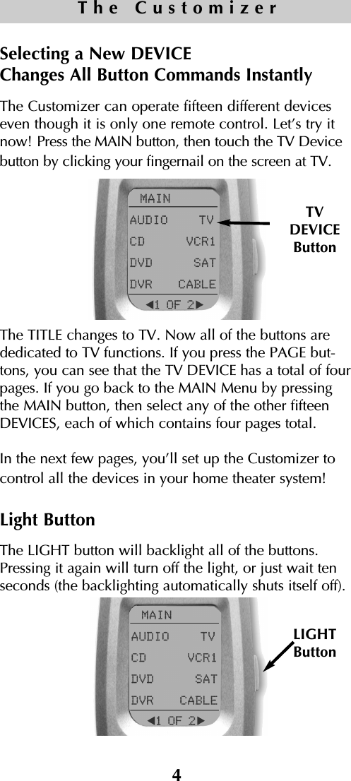 4The CustomizerSelecting a New DEVICE Changes All Button Commands InstantlyThe Customizer can operate fifteen different deviceseven though it is only one remote control. Let’s try itnow! Press the MAIN button, then touch the TV Devicebutton by clicking your fingernail on the screen at TV.The TITLE changes to TV. Now all of the buttons arededicated to TV functions. If you press the PAGE but-tons, you can see that the TV DEVICE has a total of fourpages. If you go back to the MAIN Menu by pressingthe MAIN button, then select any of the other fifteenDEVICES, each of which contains four pages total.In the next few pages, you’ll set up the Customizer tocontrol all the devices in your home theater system!Light ButtonThe LIGHT button will backlight all of the buttons.Pressing it again will turn off the light, or just wait tenseconds (the backlighting automatically shuts itself off).TVDEVICEButtonLIGHTButton