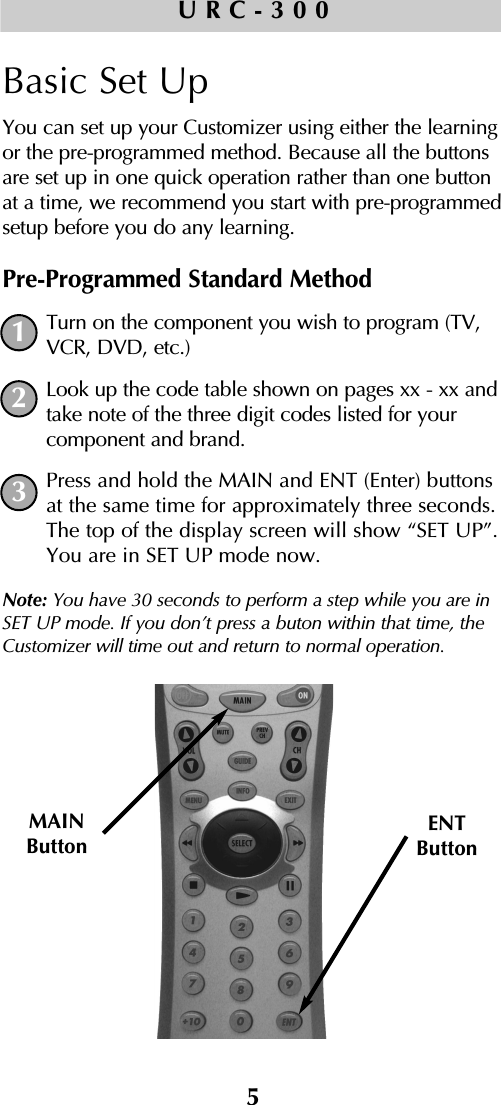 5URC-300Basic Set UpYou can set up your Customizer using either the learningor the pre-programmed method. Because all the buttonsare set up in one quick operation rather than one buttonat a time, we recommend you start with pre-programmedsetup before you do any learning.Pre-Programmed Standard MethodTurn on the component you wish to program (TV,VCR, DVD, etc.)Look up the code table shown on pages xx - xx andtake note of the three digit codes listed for yourcomponent and brand.Press and hold the MAIN and ENT (Enter) buttonsat the same time for approximately three seconds.The top of the display screen will show “SET UP”.You are in SET UP mode now.Note: You have 30 seconds to perform a step while you are inSET UP mode. If you don’t press a buton within that time, theCustomizer will time out and return to normal operation.MAINButtonENTButton123