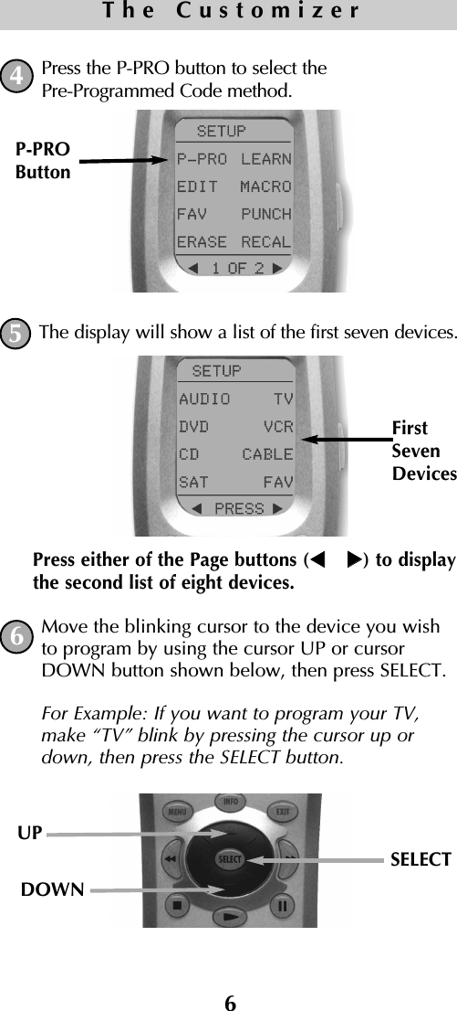Press the P-PRO button to select thePre-Programmed Code method.The display will show a list of the first seven devices.  Move the blinking cursor to the device you wishto program by using the cursor UP or cursorDOWN button shown below, then press SELECT. For Example: If you want to program your TV,make “TV” blink by pressing the cursor up ordown, then press the SELECT button.P-PROButtonPress either of the Page buttons ( ) to displaythe second list of eight devices.FirstSevenDevices6The Customizer456UPSELECTDOWN   