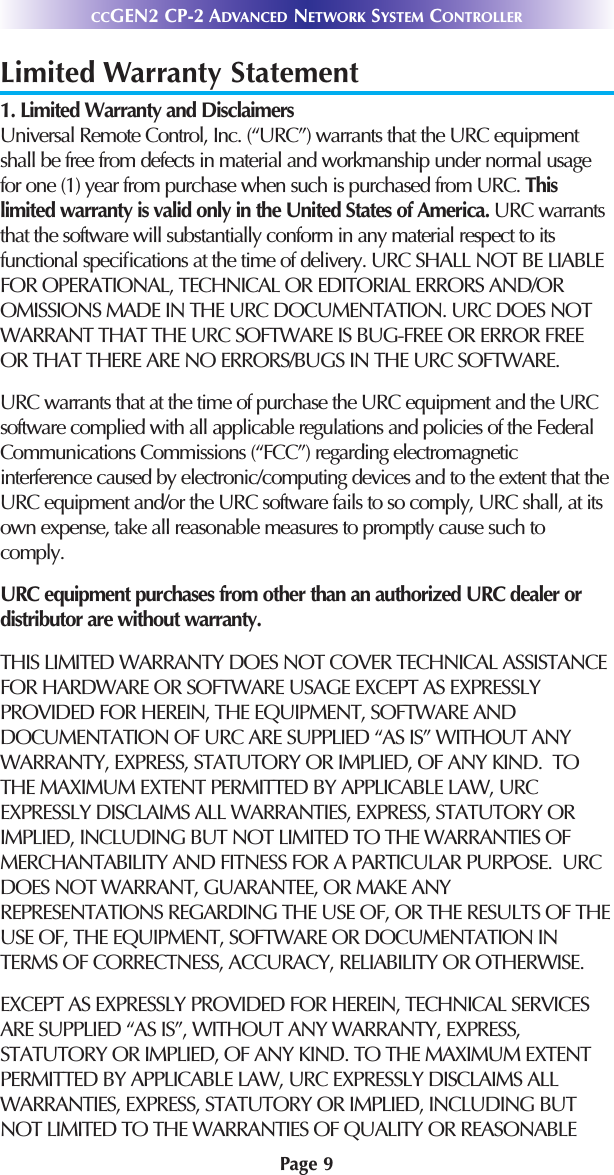 Page 9CCGEN2 CP-2 ADVANCED NETWORK SYSTEM CONTROLLERLimited Warranty Statement1. Limited Warranty and Disclaimers Universal Remote Control, Inc. (“URC”) warrants that the URC equipmentshall be free from defects in material and workmanship under normal usagefor one (1) year from purchase when such is purchased from URC. Thislimited warranty is valid only in the United States of America. URC warrantsthat the software will substantially conform in any material respect to itsfunctional speciﬁcations at the time of delivery. URC SHALL NOT BE LIABLEFOR OPERATIONAL, TECHNICAL OR EDITORIAL ERRORS AND/OROMISSIONS MADE IN THE URC DOCUMENTATION. URC DOES NOTWARRANT THAT THE URC SOFTWARE IS BUG-FREE OR ERROR FREEOR THAT THERE ARE NO ERRORS/BUGS IN THE URC SOFTWARE. URC warrants that at the time of purchase the URC equipment and the URCsoftware complied with all applicable regulations and policies of the FederalCommunications Commissions (“FCC”) regarding electromagneticinterference caused by electronic/computing devices and to the extent that theURC equipment and/or the URC software fails to so comply, URC shall, at itsown expense, take all reasonable measures to promptly cause such tocomply.URC equipment purchases from other than an authorized URC dealer ordistributor are without warranty. THIS LIMITED WARRANTY DOES NOT COVER TECHNICAL ASSISTANCEFOR HARDWARE OR SOFTWARE USAGE EXCEPT AS EXPRESSLYPROVIDED FOR HEREIN, THE EQUIPMENT, SOFTWARE ANDDOCUMENTATION OF URC ARE SUPPLIED “AS IS” WITHOUT ANYWARRANTY, EXPRESS, STATUTORY OR IMPLIED, OF ANY KIND.  TOTHE MAXIMUM EXTENT PERMITTED BY APPLICABLE LAW, URCEXPRESSLY DISCLAIMS ALL WARRANTIES, EXPRESS, STATUTORY ORIMPLIED, INCLUDING BUT NOT LIMITED TO THE WARRANTIES OFMERCHANTABILITY AND FITNESS FOR A PARTICULAR PURPOSE.  URCDOES NOT WARRANT, GUARANTEE, OR MAKE ANYREPRESENTATIONS REGARDING THE USE OF, OR THE RESULTS OF THEUSE OF, THE EQUIPMENT, SOFTWARE OR DOCUMENTATION INTERMS OF CORRECTNESS, ACCURACY, RELIABILITY OR OTHERWISE.  EXCEPT AS EXPRESSLY PROVIDED FOR HEREIN, TECHNICAL SERVICESARE SUPPLIED “AS IS”, WITHOUT ANY WARRANTY, EXPRESS,STATUTORY OR IMPLIED, OF ANY KIND. TO THE MAXIMUM EXTENTPERMITTED BY APPLICABLE LAW, URC EXPRESSLY DISCLAIMS ALLWARRANTIES, EXPRESS, STATUTORY OR IMPLIED, INCLUDING BUTNOT LIMITED TO THE WARRANTIES OF QUALITY OR REASONABLE