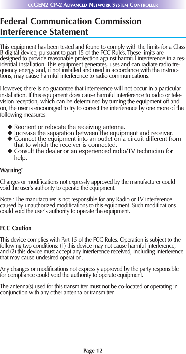 Page 12CCGEN2 CP-2 ADVANCED NETWORK SYSTEM CONTROLLERFederal Communication CommissionInterference StatementThis equipment has been tested and found to comply with the limits for a ClassB digital device, pursuant to part 15 of the FCC Rules. These limits aredesigned to provide reasonable protection against harmful interference in a res-idential installation. This equipment generates, uses and can radiate radio fre-quency energy and, if not installed and used in accordance with the instruc-tions, may cause harmful interference to radio communications. However, there is no guarantee that interference will not occur in a particularinstallation. If this equipment does cause harmful interference to radio or tele-vision reception, which can be determined by turning the equipment off andon, the user is encouraged to try to correct the interference by one more of thefollowing measures:uReorient or relocate the receiving antenna.uIncrease the separation between the equipment and receiver.uConnect the equipment into an outlet on a circuit different fromthat to which the receiver is connected.uConsult the dealer or an experienced radio/TV technician forhelp.Warning!Changes or modifications not expressly approved by the manufacturer couldvoid the user&apos;s authority to operate the equipment.Note : The manufacturer is not responsible for any Radio or TV interferencecaused by unauthorized modifications to this equipment. Such modificationscould void the user&apos;s authority to operate the equipment.FCC CautionThis device complies with Part 15 of the FCC Rules. Operation is subject to thefollowing two conditions: (1) this device may not cause harmful interference,and (2) this device must accept any interference received, including interferencethat may cause undesired operation.Any changes or modifications not expressly approved by the party responsiblefor compliance could void the authority to operate equipment.The antenna(s) used for this transmitter must not be co-located or operating inconjunction with any other antenna or transmitter.