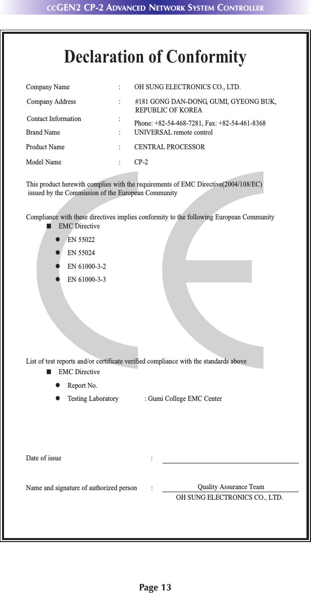 Page 13Declaration of ConformityCompany Name : OH SUNG ELECTRONICS CO., LTD.Company Address : #181 GONG DAN-DONG, GUMI, GYEONG BUK, REPUBLIC OF KOREA Contact Information : Phone: +82-54-468-7281, Fax: +82-54-461-8368Brand Name : UNIVERSAL remote controlProduct Name : CENTRAL PROCESSORModel Name : CP-2This product herewith complies with the requirements of EMC Directive(2004/108/EC)issued by the Commission of the European CommunityCompliance with these directives implies conformity to the following European Communityn EMC Directivel EN 55022l EN 55024l EN 61000-3-2l EN 61000-3-3List of test reports and/or certificate verified compliance with the standards aboveDate of issue :Name and signature of authorized person :n EMC Directivel Report No.l Testing Laboratory : Gumi College EMC CenterQuality Assurance TeamOH SUNG ELECTRONICS CO., LTD.CCGEN2 CP-2 ADVANCED NETWORK SYSTEM CONTROLLER