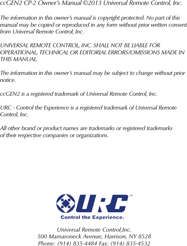 ccGEN2 CP-2 Owner’s Manual ©2013 Universal Remote Control, Inc.The information in this owner’s manual is copyright protected. No part of thismanual may be copied or reproduced in any form without prior written consentfrom Universal Remote Control, Inc.UNIVERSAL REMOTE CONTROL, INC. SHALL NOT BE LIABLE FOR OPERATIONAL, TECHNICAL OR EDITORIAL ERRORS/OMISSIONS MADE INTHIS MANUAL.The information in this owner’s manual may be subject to change without priornotice.ccGEN2 is a registered trademark of Universal Remote Control, Inc.URC - Control the Experience is a registered trademark of Universal RemoteControl, Inc.All other brand or product names are trademarks or registered trademarksof their respective companies or organizations.Universal Remote Control,Inc.500 Mamaroneck Avenue, Harrison, NY 8528 Phone: (914) 835-4484 Fax: (914) 835-4532 