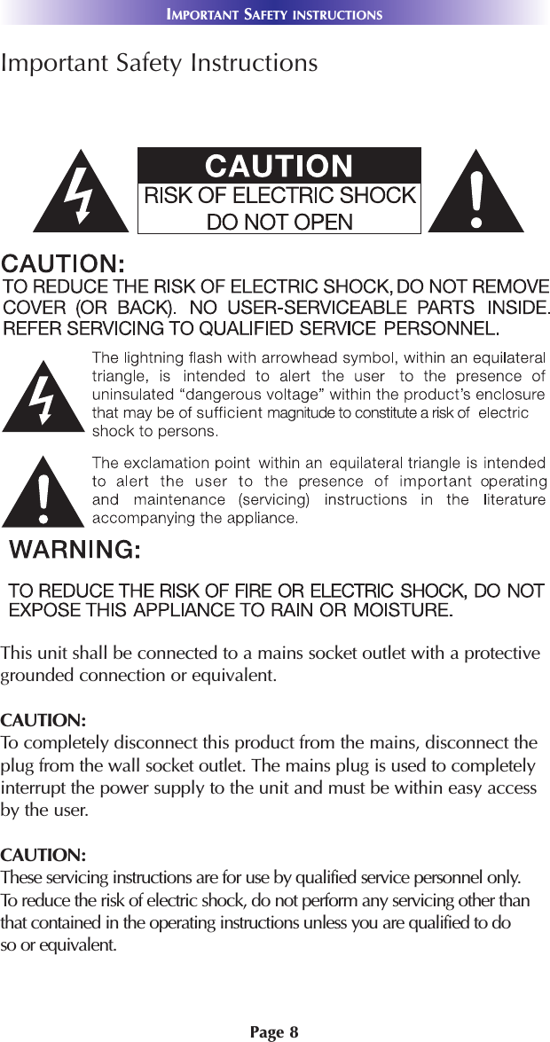 Page 8Important Safety InstructionsThis unit shall be connected to a mains socket outlet with a protectivegrounded connection or equivalent.CAUTION: To completely disconnect this product from the mains, disconnect theplug from the wall socket outlet. The mains plug is used to completelyinterrupt the power supply to the unit and must be within easy accessby the user. CAUTION:These servicing instructions are for use by qualified service personnel only. To reduce the risk of electric shock, do not perform any servicing other thanthat contained in the operating instructions unless you are qualified to doso or equivalent.IMPORTANT SAFETY INSTRUCTIONS