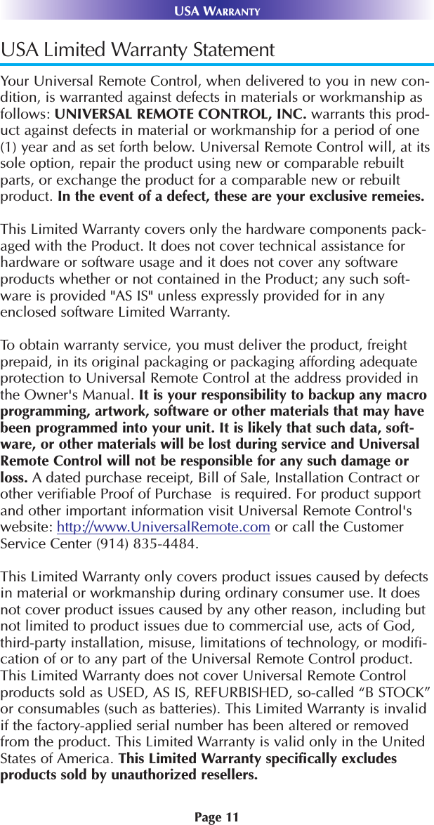 Page 11USA WARRANTYUSA Limited Warranty StatementYour Universal Remote Control, when delivered to you in new con-dition, is warranted against defects in materials or workmanship asfollows: UNIVERSAL REMOTE CONTROL, INC. warrants this prod-uct against defects in material or workmanship for a period of one(1) year and as set forth below. Universal Remote Control will, at itssole option, repair the product using new or comparable rebuiltparts, or exchange the product for a comparable new or rebuiltproduct. In the event of a defect, these are your exclusive remeies.This Limited Warranty covers only the hardware components pack-aged with the Product. It does not cover technical assistance forhardware or software usage and it does not cover any softwareproducts whether or not contained in the Product; any such soft-ware is provided &quot;AS IS&quot; unless expressly provided for in anyenclosed software Limited Warranty. To obtain warranty service, you must deliver the product, freightprepaid, in its original packaging or packaging affording adequateprotection to Universal Remote Control at the address provided inthe Owner&apos;s Manual. It is your responsibility to backup any macroprogramming, artwork, software or other materials that may havebeen programmed into your unit. It is likely that such data, soft-ware, or other materials will be lost during service and UniversalRemote Control will not be responsible for any such damage orloss. A dated purchase receipt, Bill of Sale, Installation Contract orother verifiable Proof of Purchase  is required. For product supportand other important information visit Universal Remote Control&apos;swebsite: http://www.UniversalRemote.com or call the CustomerService Center (914) 835-4484. This Limited Warranty only covers product issues caused by defectsin material or workmanship during ordinary consumer use. It doesnot cover product issues caused by any other reason, including butnot limited to product issues due to commercial use, acts of God,third-party installation, misuse, limitations of technology, or modifi-cation of or to any part of the Universal Remote Control product.This Limited Warranty does not cover Universal Remote Controlproducts sold as USED, AS IS, REFURBISHED, so-called “B STOCK”or consumables (such as batteries). This Limited Warranty is invalidif the factory-applied serial number has been altered or removedfrom the product. This Limited Warranty is valid only in the UnitedStates of America. This Limited Warranty specifically excludesproducts sold by unauthorized resellers. 
