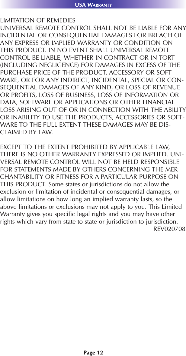 Page 12USA WARRANTYLIMITATION OF REMEDIESUNIVERSAL REMOTE CONTROL SHALL NOT BE LIABLE FOR ANYINCIDENTAL OR CONSEQUENTIAL DAMAGES FOR BREACH OFANY EXPRESS OR IMPLIED WARRANTY OR CONDITION ONTHIS PRODUCT. IN NO EVENT SHALL UNIVERSAL REMOTECONTROL BE LIABLE, WHETHER IN CONTRACT OR IN TORT(INCLUDING NEGLIGENCE) FOR DAMAGES IN EXCESS OF THEPURCHASE PRICE OF THE PRODUCT, ACCESSORY OR SOFT-WARE, OR FOR ANY INDIRECT, INCIDENTAL, SPECIAL OR CON-SEQUENTIAL DAMAGES OF ANY KIND, OR LOSS OF REVENUEOR PROFITS, LOSS OF BUSINESS, LOSS OF INFORMATION ORDATA, SOFTWARE OR APPLICATIONS OR OTHER FINANCIALLOSS ARISING OUT OF OR IN CONNECTION WITH THE ABILITYOR INABILITY TO USE THE PRODUCTS, ACCESSORIES OR SOFT-WARE TO THE FULL EXTENT THESE DAMAGES MAY BE DIS-CLAIMED BY LAW. EXCEPT TO THE EXTENT PROHIBITED BY APPLICABLE LAW,THERE IS NO OTHER WARRANTY EXPRESSED OR IMPLIED. UNI-VERSAL REMOTE CONTROL WILL NOT BE HELD RESPONSIBLEFOR STATEMENTS MADE BY OTHERS CONCERNING THE MER-CHANTABILITY OR FITNESS FOR A PARTICULAR PURPOSE ONTHIS PRODUCT. Some states or jurisdictions do not allow theexclusion or limitation of incidental or consequential damages, orallow limitations on how long an implied warranty lasts, so theabove limitations or exclusions may not apply to you. This LimitedWarranty gives you specific legal rights and you may have otherrights which vary from state to state or jurisdiction to jurisdiction.REV020708