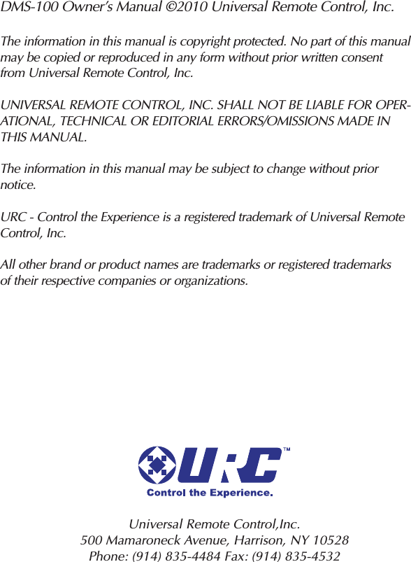 DMS-100 Owner’s Manual ©2010 Universal Remote Control, Inc.The information in this manual is copyright protected. No part of this manualmay be copied or reproduced in any form without prior written consentfrom Universal Remote Control, Inc.UNIVERSAL REMOTE CONTROL, INC. SHALL NOT BE LIABLE FOR OPER-ATIONAL, TECHNICAL OR EDITORIAL ERRORS/OMISSIONS MADE INTHIS MANUAL.The information in this manual may be subject to change without priornotice.URC - Control the Experience is a registered trademark of Universal RemoteControl, Inc.All other brand or product names are trademarks or registered trademarksof their respective companies or organizations.Universal Remote Control,Inc.500 Mamaroneck Avenue, Harrison, NY 10528 Phone: (914) 835-4484 Fax: (914) 835-4532 