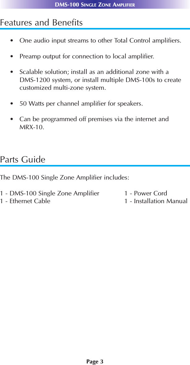 Page 3DMS-100 SINGLE ZONE AMPLIFIERFeatures and Benefits•   One audio input streams to other Total Control amplifiers.•   Preamp output for connection to local amplifier.•   Scalable solution; install as an additional zone with aDMS-1200 system, or install multiple DMS-100s to createcustomized multi-zone system.•   50 Watts per channel amplifier for speakers.•   Can be programmed off premises via the internet and MRX-10.Parts GuideThe DMS-100 Single Zone Amplifier includes:1 - DMS-100 Single Zone Amplifier 1 - Power Cord1 - Ethernet Cable 1 - Installation Manual