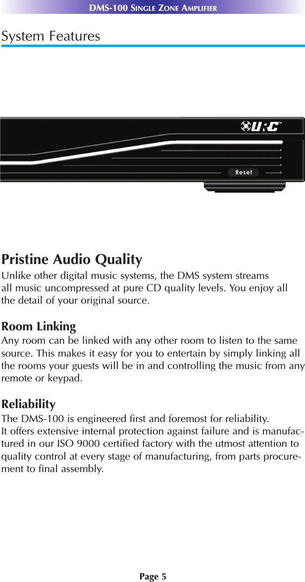 Page 5DMS-100 SINGLE ZONE AMPLIFIERSystem FeaturesPristine Audio QualityUnlike other digital music systems, the DMS system streams all music uncompressed at pure CD quality levels. You enjoy all the detail of your original source.Room LinkingAny room can be linked with any other room to listen to the samesource. This makes it easy for you to entertain by simply linking allthe rooms your guests will be in and controlling the music from anyremote or keypad.ReliabilityThe DMS-100 is engineered first and foremost for reliability.It offers extensive internal protection against failure and is manufac-tured in our ISO 9000 certified factory with the utmost attention toquality control at every stage of manufacturing, from parts procure-ment to final assembly.
