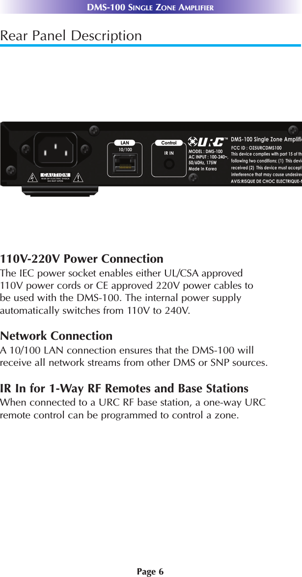 Page 6DMS-100 SINGLE ZONE AMPLIFIERRear Panel Description110V-220V Power ConnectionThe IEC power socket enables either UL/CSA approved 110V power cords or CE approved 220V power cables to be used with the DMS-100. The internal power supply automatically switches from 110V to 240V.Network ConnectionA 10/100 LAN connection ensures that the DMS-100 will receive all network streams from other DMS or SNP sources.IR In for 1-Way RF Remotes and Base StationsWhen connected to a URC RF base station, a one-way URC remote control can be programmed to control a zone. 