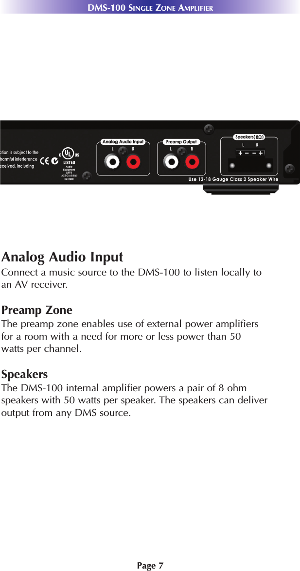 Page 7DMS-100 SINGLE ZONE AMPLIFIERSystem FeaturesAnalog Audio InputConnect a music source to the DMS-100 to listen locally toan AV receiver.Preamp ZoneThe preamp zone enables use of external power amplifiers for a room with a need for more or less power than 50 watts per channel.  SpeakersThe DMS-100 internal amplifier powers a pair of 8 ohm speakers with 50 watts per speaker. The speakers can deliver output from any DMS source.