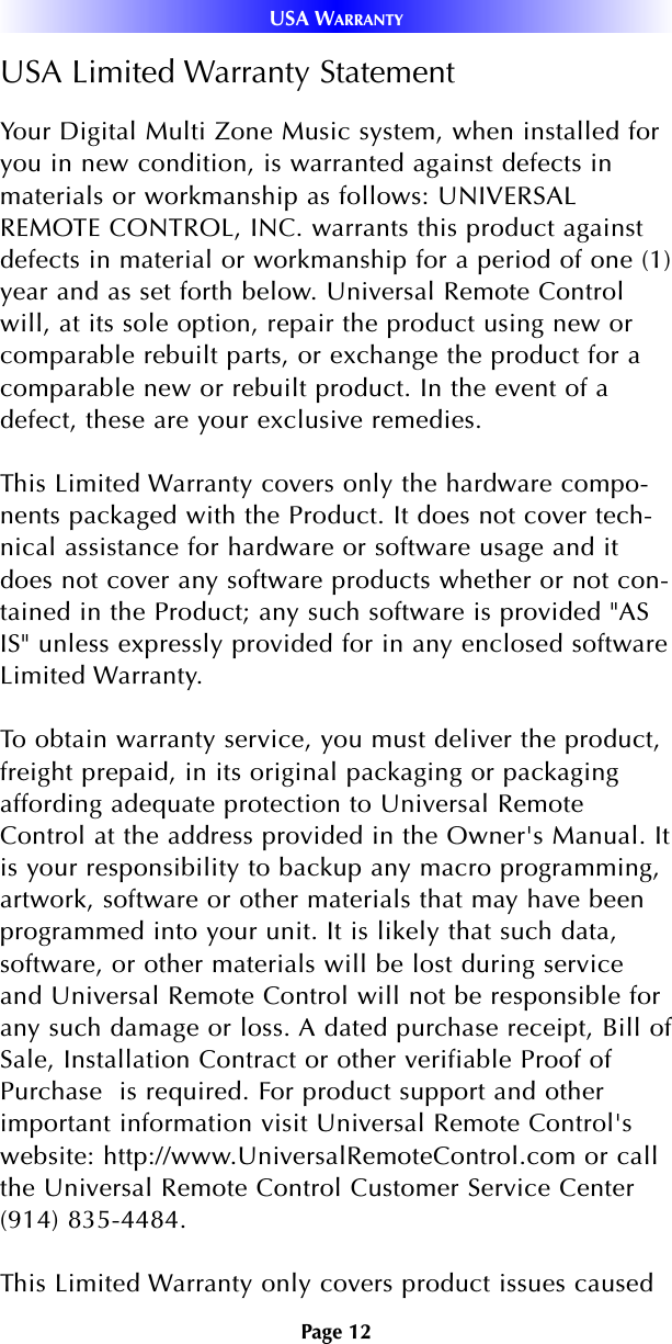 Page 12USA WARRANTYUSA Limited Warranty StatementYour Digital Multi Zone Music system, when installed foryou in new condition, is warranted against defects inmaterials or workmanship as follows: UNIVERSALREMOTE CONTROL, INC. warrants this product againstdefects in material or workmanship for a period of one (1)year and as set forth below. Universal Remote Controlwill, at its sole option, repair the product using new orcomparable rebuilt parts, or exchange the product for acomparable new or rebuilt product. In the event of adefect, these are your exclusive remedies.This Limited Warranty covers only the hardware compo-nents packaged with the Product. It does not cover tech-nical assistance for hardware or software usage and itdoes not cover any software products whether or not con-tained in the Product; any such software is provided &quot;ASIS&quot; unless expressly provided for in any enclosed softwareLimited Warranty. To obtain warranty service, you must deliver the product,freight prepaid, in its original packaging or packagingaffording adequate protection to Universal RemoteControl at the address provided in the Owner&apos;s Manual. Itis your responsibility to backup any macro programming,artwork, software or other materials that may have beenprogrammed into your unit. It is likely that such data,software, or other materials will be lost during serviceand Universal Remote Control will not be responsible forany such damage or loss. A dated purchase receipt, Bill ofSale, Installation Contract or other verifiable Proof ofPurchase  is required. For product support and otherimportant information visit Universal Remote Control&apos;swebsite: http://www.UniversalRemoteControl.com or callthe Universal Remote Control Customer Service Center(914) 835-4484. This Limited Warranty only covers product issues caused