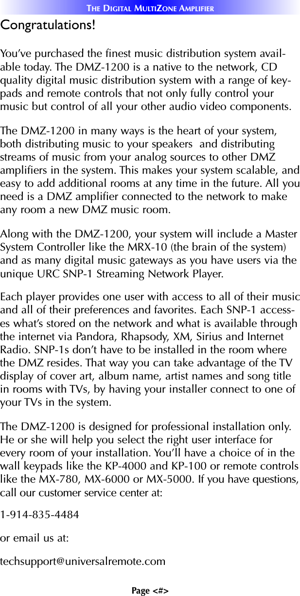 Page &lt;#&gt;THE DIGITAL MULTIZONE AMPLIFIERCongratulations!You’ve purchased the finest music distribution system avail-able today. The DMZ-1200 is a native to the network, CDquality digital music distribution system with a range of key-pads and remote controls that not only fully control yourmusic but control of all your other audio video components. The DMZ-1200 in many ways is the heart of your system,both distributing music to your speakers  and distributingstreams of music from your analog sources to other DMZamplifiers in the system. This makes your system scalable, andeasy to add additional rooms at any time in the future. All youneed is a DMZ amplifier connected to the network to makeany room a new DMZ music room.Along with the DMZ-1200, your system will include a MasterSystem Controller like the MRX-10 (the brain of the system)and as many digital music gateways as you have users via theunique URC SNP-1 Streaming Network Player.Each player provides one user with access to all of their musicand all of their preferences and favorites. Each SNP-1 access-es what’s stored on the network and what is available throughthe internet via Pandora, Rhapsody, XM, Sirius and InternetRadio. SNP-1s don’t have to be installed in the room wherethe DMZ resides. That way you can take advantage of the TVdisplay of cover art, album name, artist names and song titlein rooms with TVs, by having your installer connect to one ofyour TVs in the system.The DMZ-1200 is designed for professional installation only.He or she will help you select the right user interface forevery room of your installation. You’ll have a choice of in thewall keypads like the KP-4000 and KP-100 or remote controlslike the MX-780, MX-6000 or MX-5000. If you have questions,call our customer service center at:1-914-835-4484 or email us at:techsupport@universalremote.com