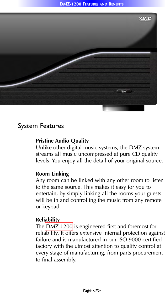 Page &lt;#&gt;DMZ-1200 FEATURES AND BENEFITSSystem FeaturesPristine Audio QualityUnlike other digital music systems, the DMZ systemstreams all music uncompressed at pure CD qualitylevels. You enjoy all the detail of your original source.Room LinkingAny room can be linked with any other room to listento the same source. This makes it easy for you toentertain, by simply linking all the rooms your guestswill be in and controlling the music from any remoteor keypad. ReliabilityThe DMZ-1200 is engineered first and foremost forreliability. It offers extensive internal protection againstfailure and is manufactured in our ISO 9000 certifiedfactory with the utmost attention to quality control atevery stage of manufacturing, from parts procurementto final assembly.