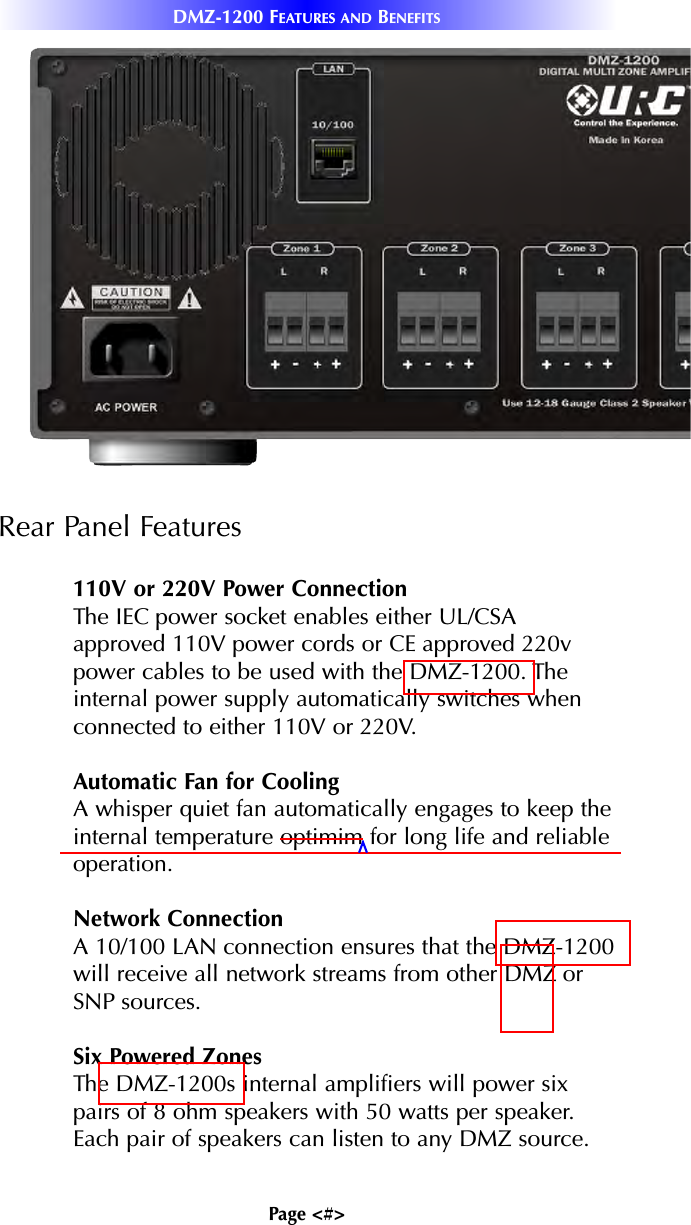Page &lt;#&gt;DMZ-1200 FEATURES AND BENEFITSRear Panel Features110V or 220V Power ConnectionThe IEC power socket enables either UL/CSAapproved 110V power cords or CE approved 220vpower cables to be used with the DMZ-1200. Theinternal power supply automatically switches whenconnected to either 110V or 220V.Automatic Fan for CoolingA whisper quiet fan automatically engages to keep theinternal temperature optimim for long life and reliableoperation.Network ConnectionA 10/100 LAN connection ensures that the DMZ-1200will receive all network streams from other DMZ orSNP sources.Six Powered ZonesThe DMZ-1200s internal amplifiers will power sixpairs of 8 ohm speakers with 50 watts per speaker.Each pair of speakers can listen to any DMZ source.