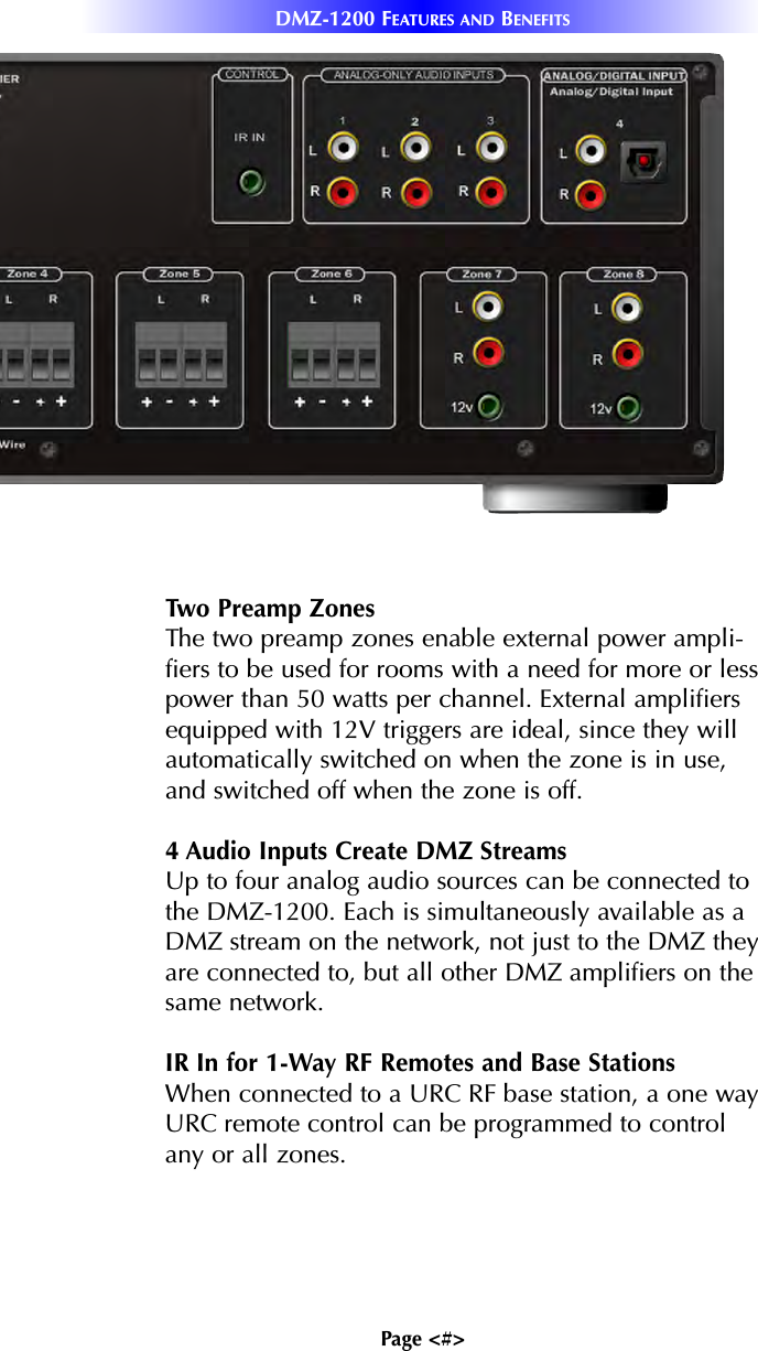 Page &lt;#&gt;DMZ-1200 FEATURES AND BENEFITSTwo Preamp ZonesThe two preamp zones enable external power ampli-fiers to be used for rooms with a need for more or lesspower than 50 watts per channel. External amplifiersequipped with 12V triggers are ideal, since they willautomatically switched on when the zone is in use,and switched off when the zone is off.4 Audio Inputs Create DMZ StreamsUp to four analog audio sources can be connected tothe DMZ-1200. Each is simultaneously available as aDMZ stream on the network, not just to the DMZ theyare connected to, but all other DMZ amplifiers on thesame network.IR In for 1-Way RF Remotes and Base StationsWhen connected to a URC RF base station, a one wayURC remote control can be programmed to controlany or all zones.