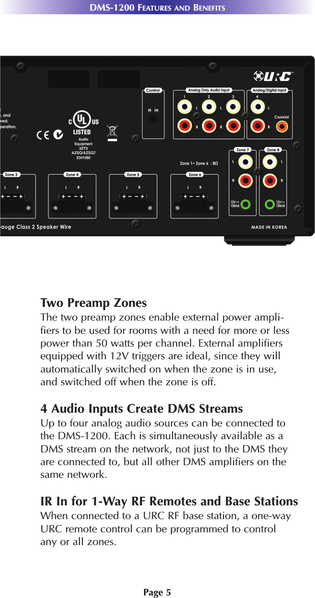 Page 5DMS-1200 FEATURES AND BENEFITSTwo Preamp ZonesThe two preamp zones enable external power ampli-fiers to be used for rooms with a need for more or lesspower than 50 watts per channel. External amplifiersequipped with 12V triggers are ideal, since they willautomatically switched on when the zone is in use,and switched off when the zone is off.4 Audio Inputs Create DMS StreamsUp to four analog audio sources can be connected tothe DMS-1200. Each is simultaneously available as aDMS stream on the network, not just to the DMS theyare connected to, but all other DMS amplifiers on thesame network.IR In for 1-Way RF Remotes and Base StationsWhen connected to a URC RF base station, a one-wayURC remote control can be programmed to controlany or all zones.