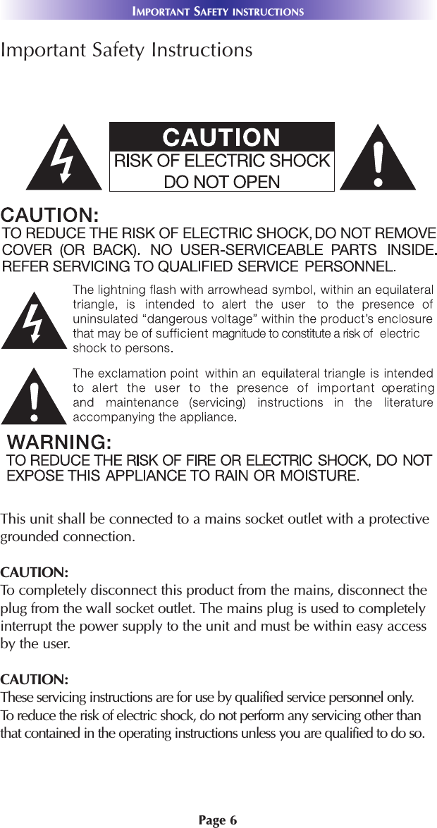 Page 6Important Safety InstructionsThis unit shall be connected to a mains socket outlet with a protectivegrounded connection.CAUTION: To completely disconnect this product from the mains, disconnect theplug from the wall socket outlet. The mains plug is used to completelyinterrupt the power supply to the unit and must be within easy accessby the user. CAUTION:These servicing instructions are for use by qualified service personnel only. To reduce the risk of electric shock, do not perform any servicing other thanthat contained in the operating instructions unless you are qualified to do so.IMPORTANT SAFETY INSTRUCTIONS