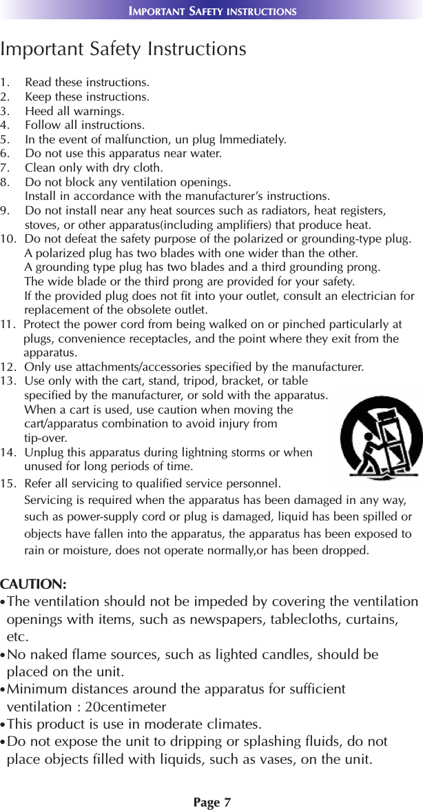 Page 7IMPORTANT SAFETY INSTRUCTIONSImportant Safety Instructions1.    Read these instructions.2.    Keep these instructions.3.    Heed all warnings.4.    Follow all instructions.5.    In the event of malfunction, un plug lmmediately.6.    Do not use this apparatus near water.7.    Clean only with dry cloth.8.    Do not block any ventilation openings.Install in accordance with the manufacturer’s instructions.9.    Do not install near any heat sources such as radiators, heat registers,stoves, or other apparatus(including amplifiers) that produce heat.10.  Do not defeat the safety purpose of the polarized or grounding-type plug.      A polarized plug has two blades with one wider than the other. A grounding type plug has two blades and a third grounding prong. The wide blade or the third prong are provided for your safety. If the provided plug does not fit into your outlet, consult an electrician for replacement of the obsolete outlet.11.  Protect the power cord from being walked on or pinched particularly atplugs, convenience receptacles, and the point where they exit from theapparatus.12.  Only use attachments/accessories specified by the manufacturer.13.  Use only with the cart, stand, tripod, bracket, or tablespecified by the manufacturer, or sold with the apparatus.When a cart is used, use caution when moving the cart/apparatus combination to avoid injury from tip-over.14.  Unplug this apparatus during lightning storms or whenunused for long periods of time.15.  Refer all servicing to qualified service personnel.Servicing is required when the apparatus has been damaged in any way,such as power-supply cord or plug is damaged, liquid has been spilled orobjects have fallen into the apparatus, the apparatus has been exposed torain or moisture, does not operate normally,or has been dropped.CAUTION: The ventilation should not be impeded by covering the ventilationopenings with items, such as newspapers, tablecloths, curtains,etc.No naked flame sources, such as lighted candles, should beplaced on the unit.Minimum distances around the apparatus for sufficientventilation : 20centimeterThis product is use in moderate climates.Do not expose the unit to dripping or splashing fluids, do notplace objects filled with liquids, such as vases, on the unit.