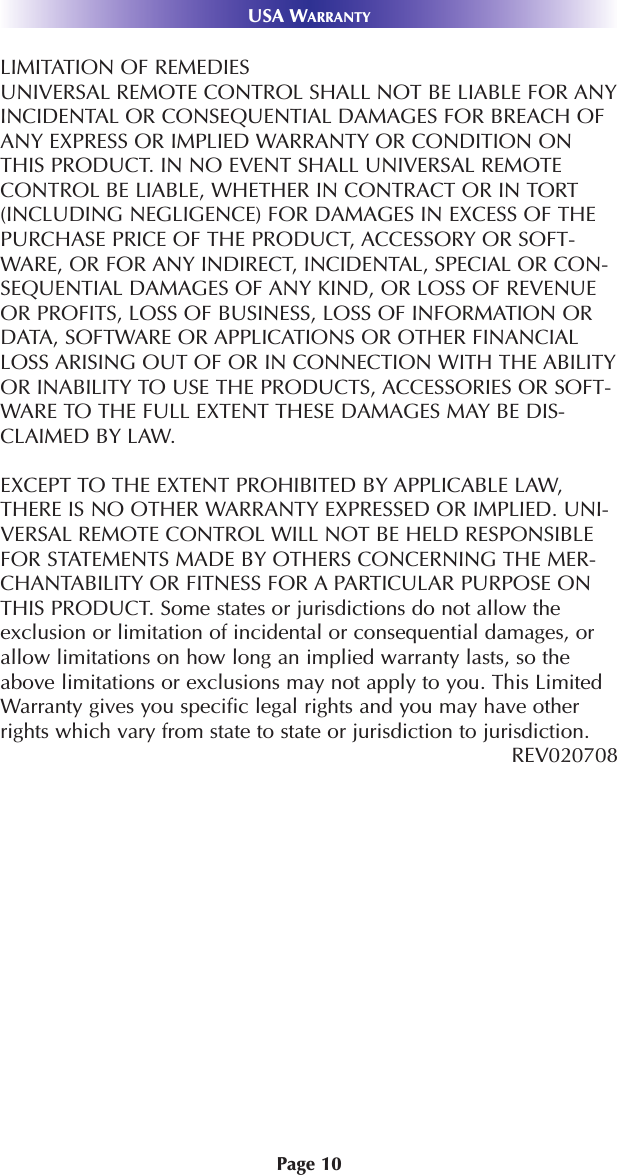 Page 10USA WARRANTYLIMITATION OF REMEDIESUNIVERSAL REMOTE CONTROL SHALL NOT BE LIABLE FOR ANYINCIDENTAL OR CONSEQUENTIAL DAMAGES FOR BREACH OFANY EXPRESS OR IMPLIED WARRANTY OR CONDITION ONTHIS PRODUCT. IN NO EVENT SHALL UNIVERSAL REMOTECONTROL BE LIABLE, WHETHER IN CONTRACT OR IN TORT(INCLUDING NEGLIGENCE) FOR DAMAGES IN EXCESS OF THEPURCHASE PRICE OF THE PRODUCT, ACCESSORY OR SOFT-WARE, OR FOR ANY INDIRECT, INCIDENTAL, SPECIAL OR CON-SEQUENTIAL DAMAGES OF ANY KIND, OR LOSS OF REVENUEOR PROFITS, LOSS OF BUSINESS, LOSS OF INFORMATION ORDATA, SOFTWARE OR APPLICATIONS OR OTHER FINANCIALLOSS ARISING OUT OF OR IN CONNECTION WITH THE ABILITYOR INABILITY TO USE THE PRODUCTS, ACCESSORIES OR SOFT-WARE TO THE FULL EXTENT THESE DAMAGES MAY BE DIS-CLAIMED BY LAW. EXCEPT TO THE EXTENT PROHIBITED BY APPLICABLE LAW,THERE IS NO OTHER WARRANTY EXPRESSED OR IMPLIED. UNI-VERSAL REMOTE CONTROL WILL NOT BE HELD RESPONSIBLEFOR STATEMENTS MADE BY OTHERS CONCERNING THE MER-CHANTABILITY OR FITNESS FOR A PARTICULAR PURPOSE ONTHIS PRODUCT. Some states or jurisdictions do not allow theexclusion or limitation of incidental or consequential damages, orallow limitations on how long an implied warranty lasts, so theabove limitations or exclusions may not apply to you. This LimitedWarranty gives you specific legal rights and you may have otherrights which vary from state to state or jurisdiction to jurisdiction.REV020708