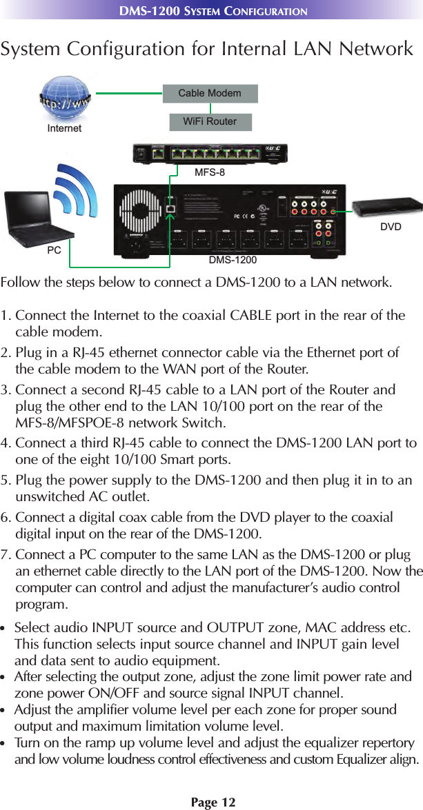 Page 12DMS-1200 SYSTEM CONFIGURATIONSystem Configuration for Internal LAN NetworkFollow the steps below to connect a DMS-1200 to a LAN network.1. Connect the Internet to the coaxial CABLE port in the rear of the cable modem. 2. Plug in a RJ-45 ethernet connector cable via the Ethernet port of the cable modem to the WAN port of the Router.3. Connect a second RJ-45 cable to a LAN port of the Router and plug the other end to the LAN 10/100 port on the rear of the MFS-8/MFSPOE-8 network Switch.4. Connect a third RJ-45 cable to connect the DMS-1200 LAN port to one of the eight 10/100 Smart ports. 5. Plug the power supply to the DMS-1200 and then plug it in to anunswitched AC outlet.6. Connect a digital coax cable from the DVD player to the coaxial digital input on the rear of the DMS-1200.7. Connect a PC computer to the same LAN as the DMS-1200 or plugan ethernet cable directly to the LAN port of the DMS-1200. Now thecomputer can control and adjust the manufacturer’s audio controlprogram. Select audio INPUT source and OUTPUT zone, MAC address etc.This function selects input source channel and INPUT gain level and data sent to audio equipment.After selecting the output zone, adjust the zone limit power rate andzone power ON/OFF and source signal INPUT channel.Adjust the amplifier volume level per each zone for proper sound output and maximum limitation volume level.Turn on the ramp up volume level and adjust the equalizer repertoryand low volume loudness control effectiveness and custom Equalizer align. PCInternetCable ModemWiFi RouterMFS-8DMS-1200DVD